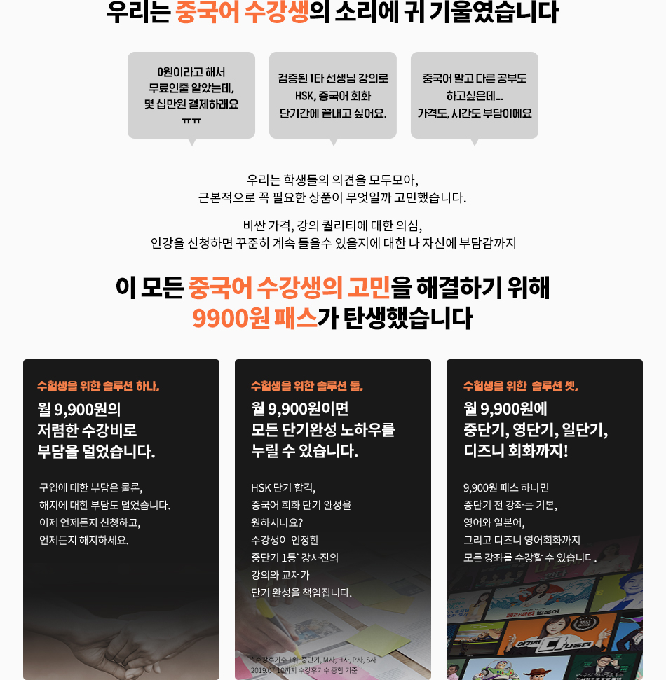중국어 수강생의 고민을 해결하기 위해 9900원패스가 탄생했습니다.수험생을 위한 솔루션 하나 월 9900원의 저렴한 수강비로 부담을 덜었습니다/ 수험생을 위한 솔루션 둘, 월 9900원이면 모든 단기고득점 노하우를 누릴 수 있습니다/ 수험생을 위한 솔루션 셋, 월9900원에 영단기, 중단기, 일단기, 디즈니 회화까지!