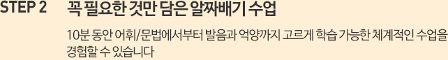 꼭 필요한 것만 담은 알짜배기 수업 10분 동안 어휘/문법에서부터 발음과 억양까지 고르게 학습 가능한 체계적인 수업을 경험할 수 있습니다