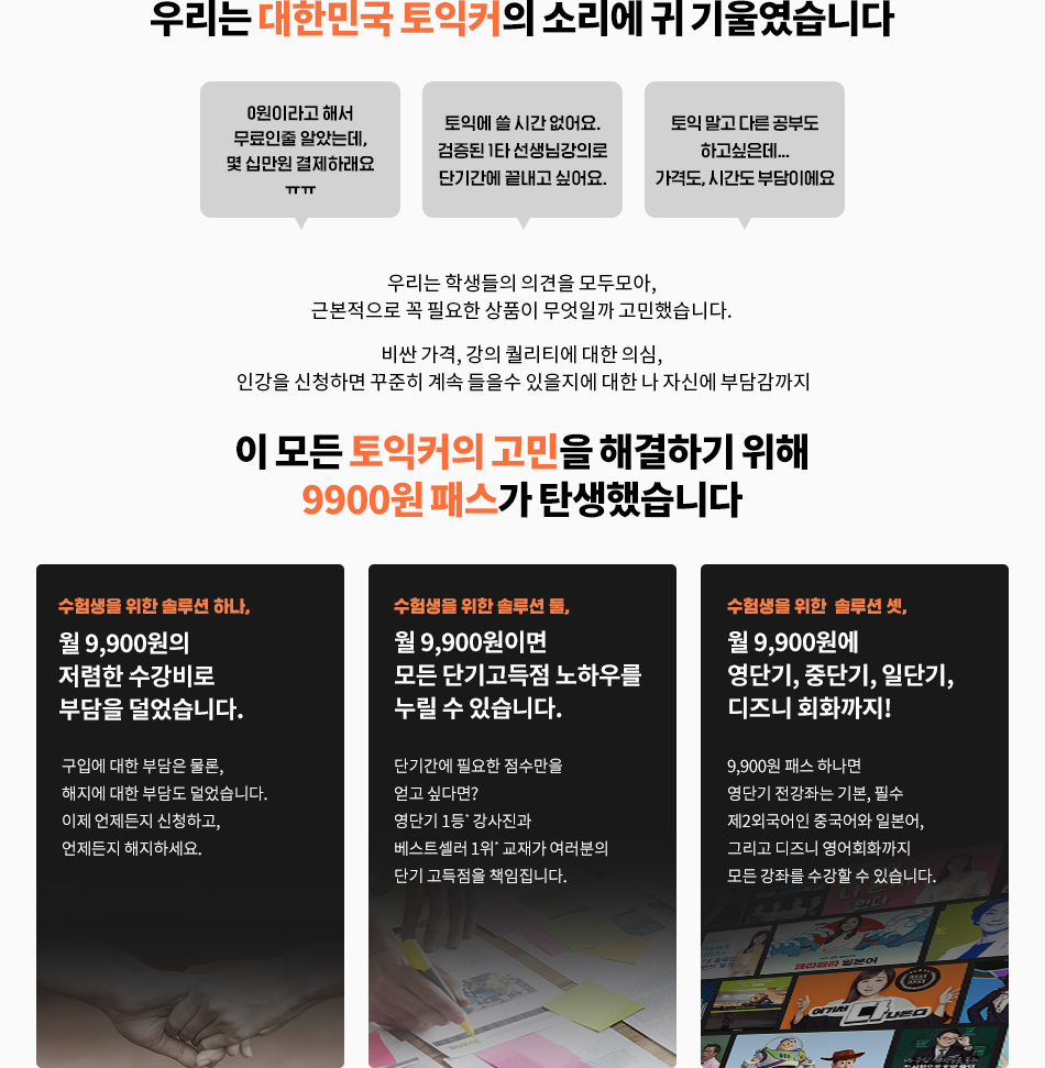 토익커의 고민을 해결하기 위해 9900원패스가 탄생했습니다.수험생을 위한 솔루션 하나 월 9900원의 저렴한 수강비로 부담을 덜었습니다/ 수험생을 위한 솔루션 둘, 월 9900원이면 모든 단기고득점 노하우를 누릴 수 있습니다/ 수험생을 위한 솔루션 셋, 월9900원에 영단기, 중단기, 일단기, 디즈니 회화까지!