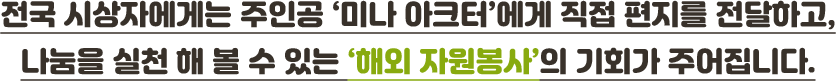 전국 시상자에게는 주인공 ‘미나 아크터’에게 직접 편지를 전달하고,나눔을 실천 해 볼 수 있는 ‘해외 자원봉사’의 기회가 주어집니다.