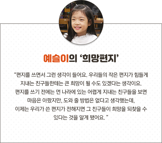 예슬이의 희망편지 “편지를 쓰면서 그런 생각이 들어요. 우리들의 작은 편지가 힘들게 지내는 친구들한테는 큰 희망이 될 수도 있겠다는 생각이요. 편지를 쓰기 전에는 먼 나라에 있는 어렵게 지내는 친구들을 보면 마음은 아팠지만, 도와 줄 방법은 없다고 생각했는데, 이제는 우리가 쓴 편지가 전해지면 그 친구들이 희망을 되찾을 수 있다는 것을 알게 됐어요.
