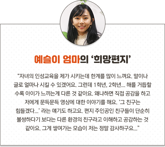예슬이 엄마의 희망편지 자녀의 인성교육을 제가 시키는데 한계를 많이 느껴요. 말이나 글로 얼마나 시킬 수 있겠어요. 그런데 1학년, 2학년... 해를 거듭할 수록 아이가 느끼는게 다른 것 같아요. 왜냐하면 직접 공감을 하고 저에게 문득문득 영상에 대한 이야기를 해요. 그 친구는 힘들겠다... 라는 얘기도 하고요. 편지 주인공인 친구들이 단순히 불쌍하다기 보다는 다른 환경의 친구라고 이해하고 공감하는 것 같아요. 그게 쌓여가는 모습이 저는 정말 감사하구요...