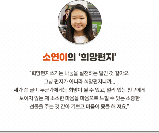 소연이의 희망편지 희망편지쓰기는 나눔을 실천하는 일인 것 같아요.그냥 편지가 아니라 희망편지니까...제가 쓴 글이 누군가에게는 희망이 될 수 있고, 멀리 있는 친구에게 보이지 않는 제 소소한 마음을 마음으로 느낄 수 있는 소중한 선물을 주는 것 같아 기쁘고 마음이 뭉클 해 져요.