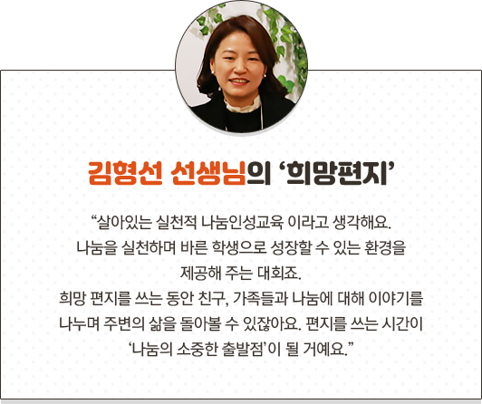 김형선 선생님의 희망편지 살아있는 실천적 나눔인성교육 이라고 생각해요.나눔을 실천하며 바른 학생으로 성장할 수 있는 환경을제공해 주는 대회죠. 희망 편지를 쓰는 동안 친구, 가족들과 나눔에 대해 이야기를 나누며 주변의 삶을 돌아볼 수 있잖아요. 편지를 쓰는 시간이 ‘나눔의 소중한 출발점’이 될 거예요.