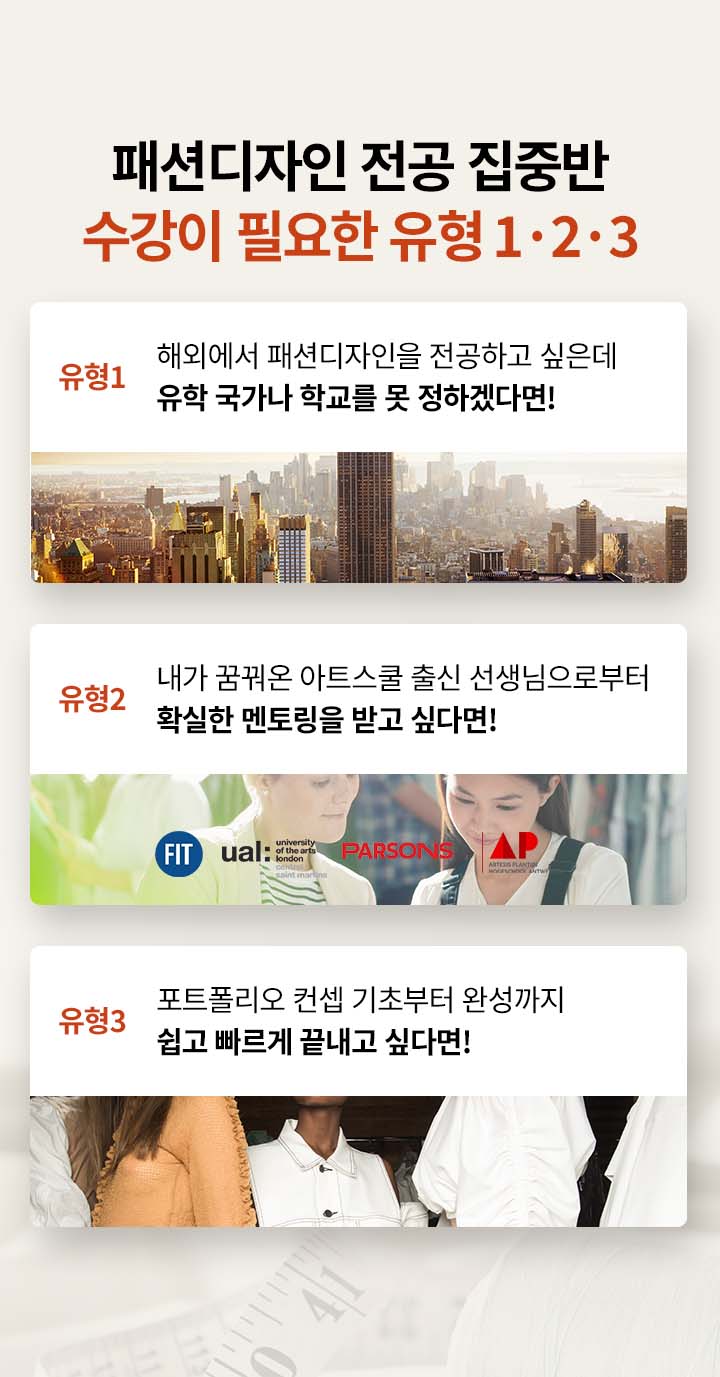 패션디자인 전공 집중반 수강이 필요한 유형 1·2·3 유형 1.해외에서 패션디자인을 전공하고 싶은데 유학 국가나 학교를 못 정하겠다면!, 유형 2.내가 꿈꿔온 아트스쿨 출신 선생님으로부터 확실한 멘토링을 받고 싶다면!, 유형 3.포트폴리오 컨셉 기초부터 완성까지 쉽고 빠르게 끝내고 싶다면!
