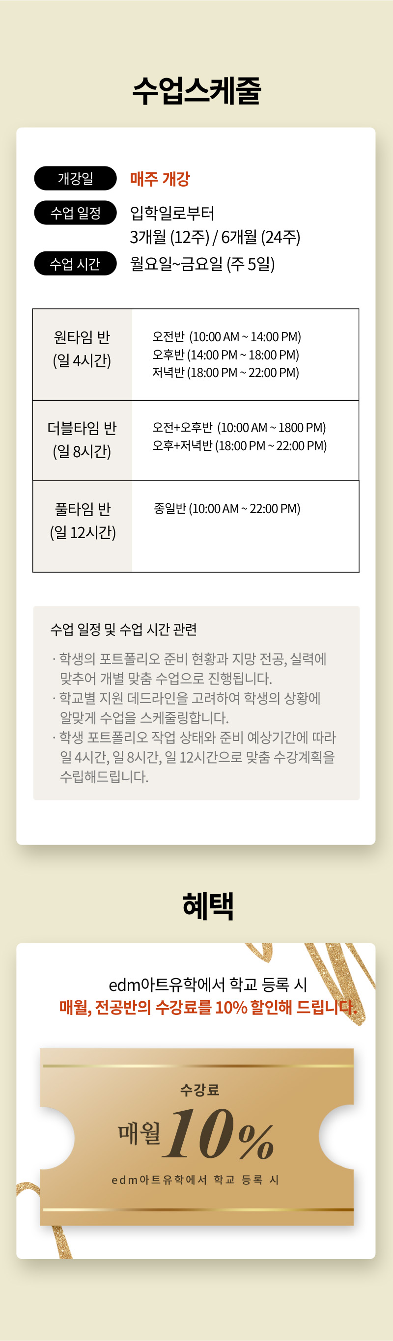 수업스케줄 개강일:매주 개강 , 수업 일정:입학일로부터 3개월 (12주) / 6개월 (24주), 수업 시간:월요일~금요일 (주 5일),원타임 반(일 4시간),오전반 (10:00 AM ~ 14:00 PM),오후반 (14:00 PM ~ 18:00 PM),저녁반 (18:00 PM ~ 22:00 PM),풀타임 반(일 12시간),종일반 (10:00 AM ~ 22:00 PM) 더블타임 반(일 8시간),오전+오후반 (10:00 AM ~ 1800 PM),오후+저녁반 (18:00 PM ~ 22:00 PM) 수업 일정 및 수업 시간 관련ㆍ학생의 포트폴리오 준비 현황과 지망 전공, 실력에 맞추어 개별 맞춤 수업으로 진행됩니다.ㆍ학교별 지원 데드라인을 고려하여 학생의 상황에 알맞게 수업을 스케줄링합니다.ㆍ학생 포트폴리오 작업 상태와 준비 예상기간에 따라 일 4시간, 일 8시간, 일 12시간으로 맞춤 수강계획을 수립해드립니다. 혜택 edm아트유학에서 학교 등록 시매월, 전공반의 수강료를 30만원 할인해 드립니다.