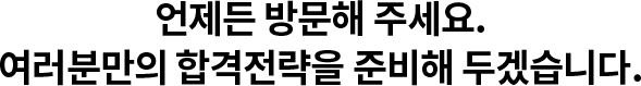 언제든 방문해 주세요. 여러분만의 합격전략을 준비해 두겠습니다.