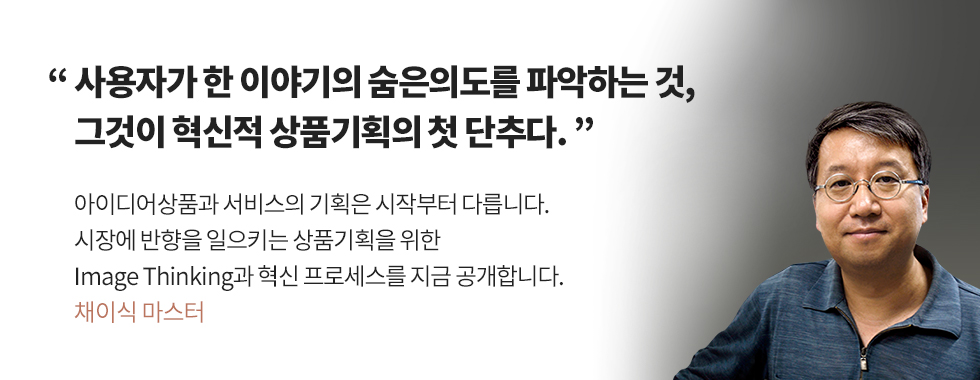 사용자가 한 이야기의 숨은의도를 파악하는 것, 그것이 혁신적 상품기획의 첫 단추다. 아이디어상품과 서비스의 기획은 시작부터 다릅니다. 시장에 반향을 일으키는 상품기획을 위한 Image Thinking과 혁신 프로세스를 지금 공개합니다. - 채이식 마스터