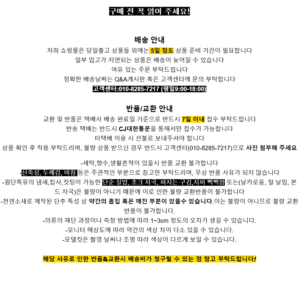구매 전 꼭 얽어 주세요!배송 안내저희 쇼핑몰은 당일출고 상품들 외에는 5일 정도 상품 준비 기간이 필요합니다일부 입고가 지연되는 상품은 배송이 늦어질 수 있습니다여유 있는 주문 부탁드립니다정확한 배송날짜는 Q&A게시판 혹은 고객센터에 문의 부탁합니다고객센터:010-8285-7217 (평일9:00-18:00)반품/교환 안내교환 및 반품은 택배사 배송 완료일 기준으로 반드시 7일 이내 접수 부탁드립니다반송 택배는 반드시 CJ대한통운을 통해서만 접수가 가능합니다타택배 이용 시 선불로 보내주셔야 합니다상품 확인 후 착용 부탁드리며, 불량 상품 받으신 경우 반드시 고객센터(010-8285-7217)으로 사진 첨부해 주세요-세탁,향수,생활흔적이 있을시 반품 교환 불가합니다-신축성, 두께감, 비침 등은 주관적인 부분으로 참고만 부탁드리며, 무상 반품 사유가 되지 않습니다-원단특유의 냄새,잡사,컷팅이 가능한 단순 실밥, 초크 자국, 펴지는 구김,지퍼 뻑뻑함 또는(날카로움, 털 날림, 본드 자국)은 불량이 아니기 때문에 이로 인한 불량 교환반품이 불가합니다-천연소새로 제작된 단추 특성 상 약간의 흡집 혹은 깨진 부분이 있을수 있습니다.이는 불량이 아니므로 불량 교환반품이 불가합니다.-의류의 재단 과정이나 측정 방법에 따라 1~3cm 정도의 오차가 생길 수 있습니다.-모니터 해상도에 따라 약간의 색상 차이 다소 있을 수 있습니다.-모델컷은 촬영 날씨나 조명 따라 색상이 다르게 보일 수 있습니다.해당 사유로 인한 반품&교환시 배송비가 청구될 수 있는 점 참고 부탁드립니다!