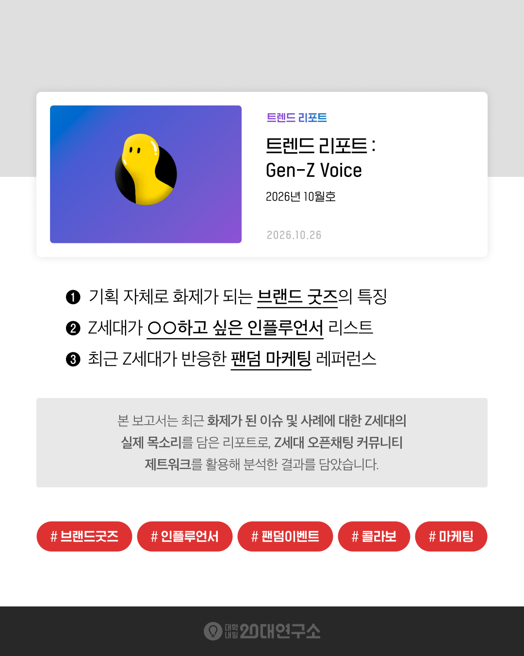 대학내일20대연구소 트렌드 리포트 「Gen-Z Voice」 2026년 10월호 요약 이미지. Z세대 오픈채팅 커뮤니티 제트워크에서 수집한 Z세대의 실제 목소리를 바탕으로, 기획 자체로 화제가 되는 브랜드 굿즈의 특징, Z세대가 OO하고 싶은 인플루언서 리스트, 최근 Z세대가 반응한 팬덤 마케팅 레퍼런스를 다룬다.