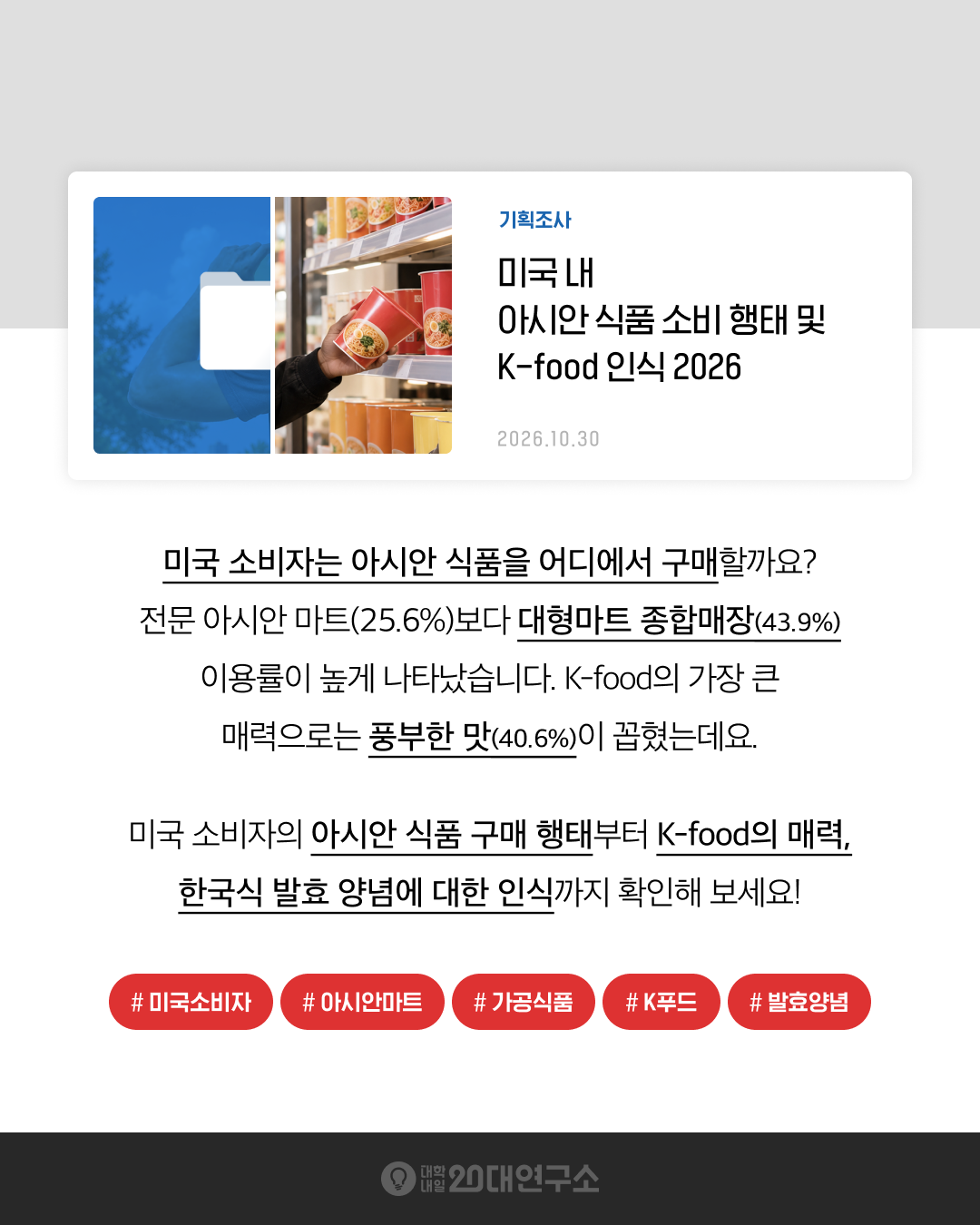 대학내일20대연구소 기획조사 「미국 내 아시안 식품 소비 행태 및 K-food 인식 2026」 요약 이미지. 미국 20~49세 소비자 720명 조사 결과, 아시안 식품 구매 채널은 대형마트·종합매장(43.9%)이 전문 아시안 마트(25.6%)보다 높았고, K-food의 가장 큰 매력은 매운맛·감칠맛 등 풍부한 맛(40.6%)으로 나타났다.